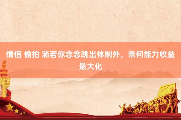 情侣 偷拍 淌若你念念跳出体制外,奈何能力收益最大化