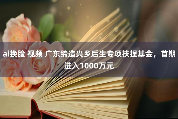 ai换脸 视频 广东缔造兴乡后生专项扶捏基金,首期进入1000万元