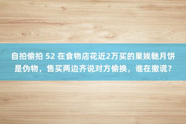 自拍偷拍 52 在食物店花近2万买的巢娭毑月饼是伪物,售买两边齐说对方偷换,谁在撒谎?