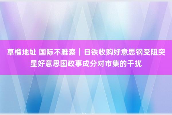 草榴地址 国际不雅察|日铁收购好意思钢受阻突显好意思国政事成分对市集的干扰