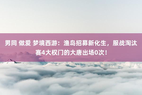 男同 做爱 梦境西游:渔岛招募新化生,服战淘汰赛4大权门的大唐出场0次!