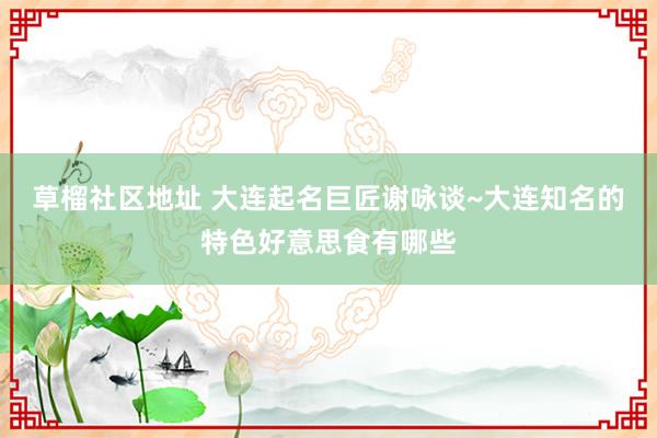 草榴社区地址 大连起名巨匠谢咏谈~大连知名的特色好意思食有哪些