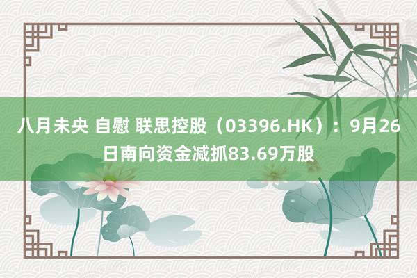 八月未央 自慰 联思控股(03396.HK):9月26日南向资金减抓83.69万股