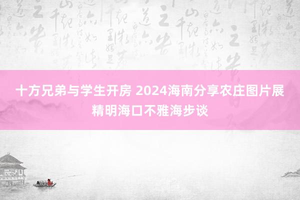 十方兄弟与学生开房 2024海南分享农庄图片展精明海口不雅海步谈