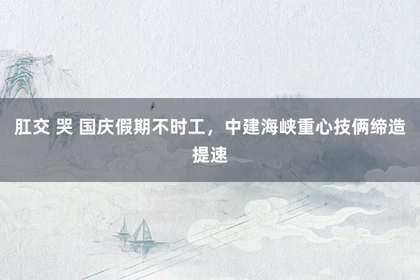 肛交 哭 国庆假期不时工,中建海峡重心技俩缔造提速