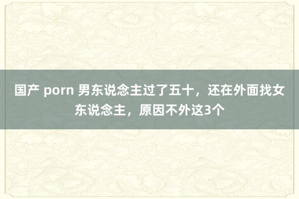 国产 porn 男东说念主过了五十，还在外面找女东说念主，原因不外这3个