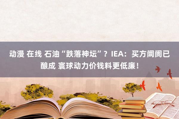 动漫 在线 石油“跌落神坛”?IEA:买方阛阓已酿成 寰球动力价钱料更低廉!