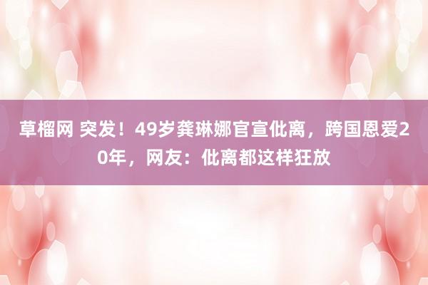 草榴网 突发!49岁龚琳娜官宣仳离,跨国恩爱20年,网友:仳离都这样狂放