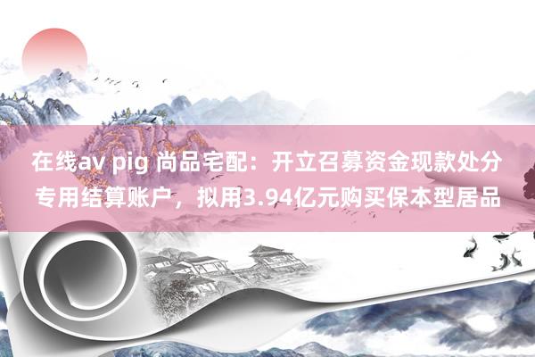 在线av pig 尚品宅配:开立召募资金现款处分专用结算账户,拟用3.94亿元购买保本型居品