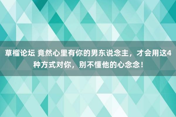 草榴论坛 竟然心里有你的男东说念主,才会用这4种方式对你,别不懂他的心念念!