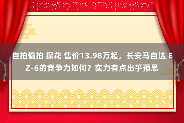 自拍偷拍 探花 售价13.98万起,长安马自达 EZ-6的竞争力如何?实力有点出乎预思