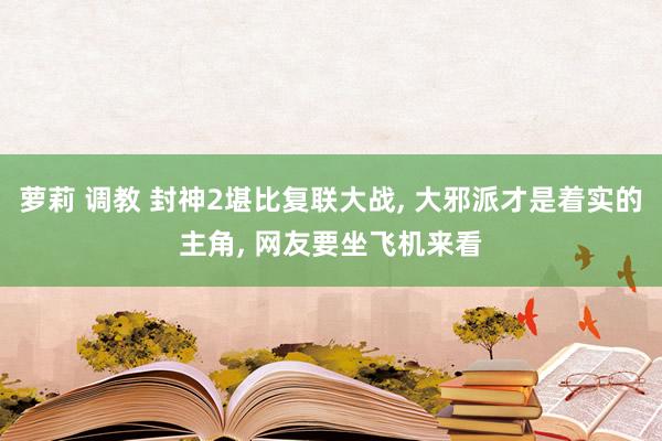 萝莉 调教 封神2堪比复联大战, 大邪派才是着实的主角, 网友要坐飞机来看