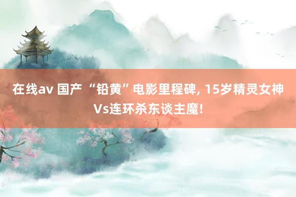 在线av 国产 “铅黄”电影里程碑, 15岁精灵女神Vs连环杀东谈主魔!