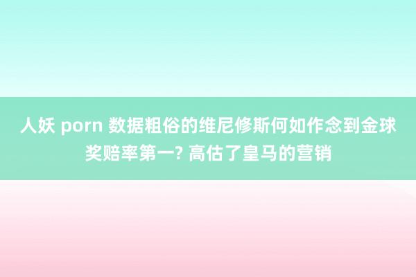人妖 porn 数据粗俗的维尼修斯何如作念到金球奖赔率第一? 高估了皇马的营销
