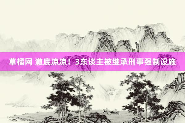 草榴网 澈底凉凉!3东谈主被继承刑事强制设施