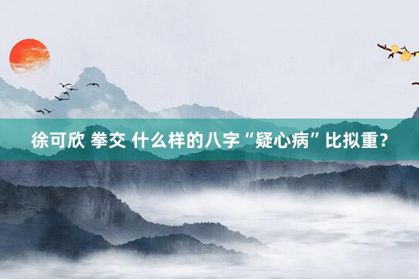 徐可欣 拳交 什么样的八字“疑心病”比拟重?