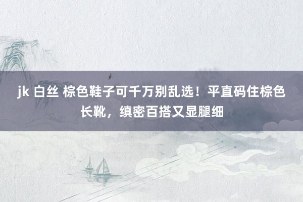 jk 白丝 棕色鞋子可千万别乱选！平直码住棕色长靴，缜密百搭又显腿细