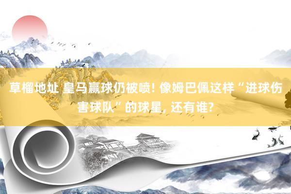 草榴地址 皇马赢球仍被喷! 像姆巴佩这样“进球伤害球队”的球星， 还有谁?