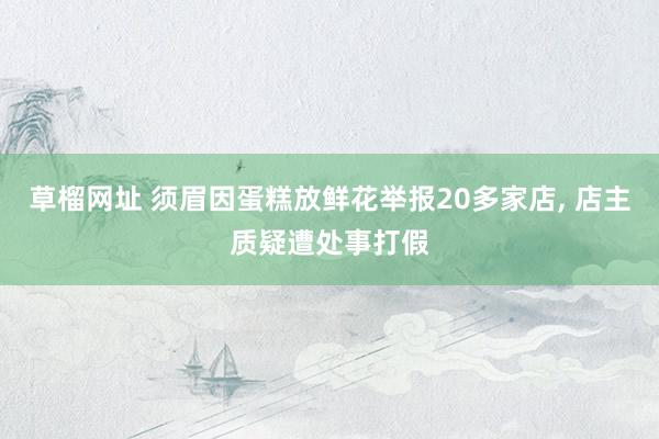 草榴网址 须眉因蛋糕放鲜花举报20多家店, 店主质疑遭处事打假