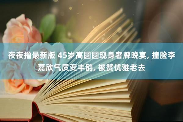 夜夜撸最新版 45岁高圆圆现身奢牌晚宴， 撞脸李嘉欣气质变丰韵， 被赞优雅老去