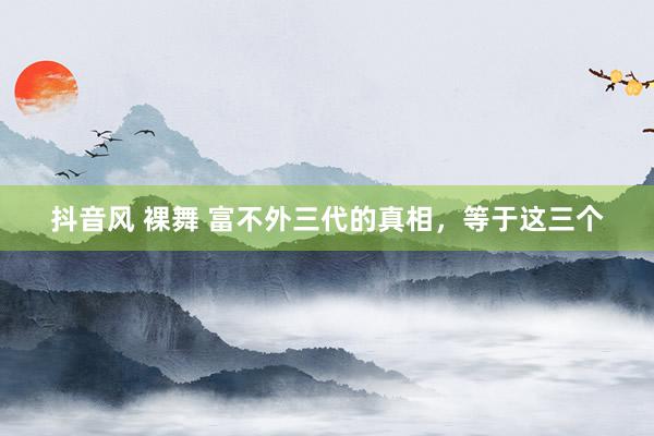 抖音风 裸舞 富不外三代的真相，等于这三个