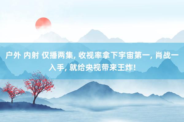 户外 内射 仅播两集， 收视率拿下宇宙第一， 肖战一入手， 就给央视带来王炸!