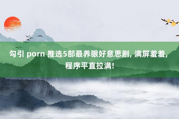 勾引 porn 推选5部最养眼好意思剧, 满屏羞羞, 程序平直拉满!