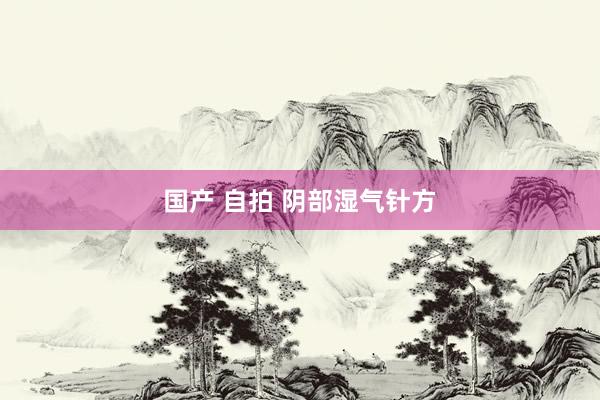 国产 自拍 阴部湿气针方