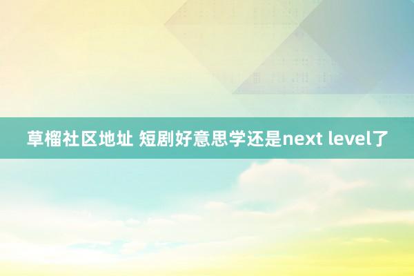 草榴社区地址 短剧好意思学还是next level了