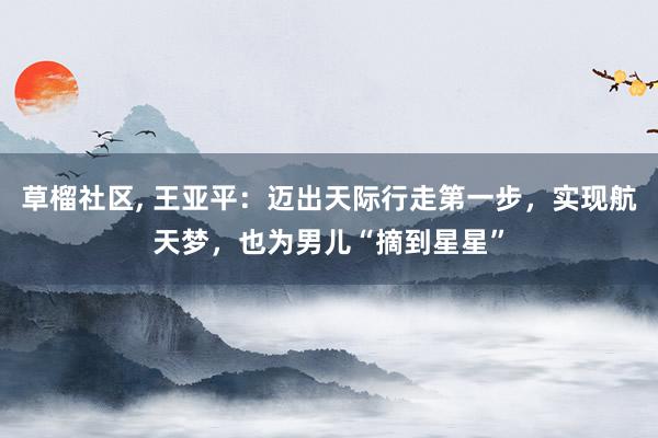 草榴社区， 王亚平：迈出天际行走第一步，实现航天梦，也为男儿“摘到星星”
