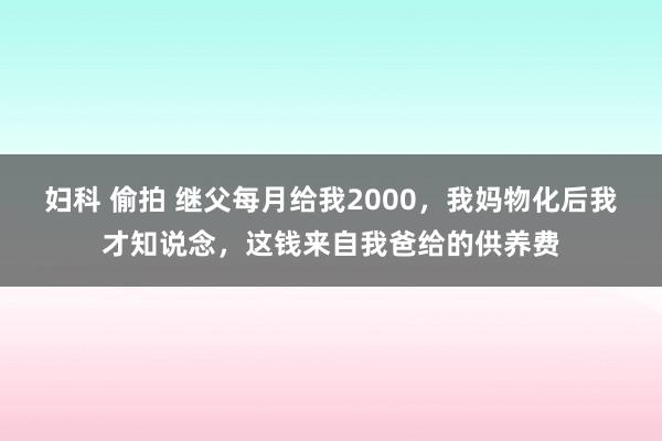 妇科 偷拍 继父每月给我2000，我妈物化后我才知说念，这钱来自我爸给的供养费