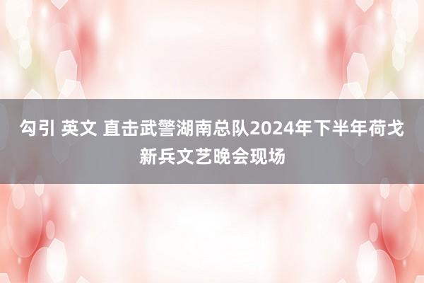 勾引 英文 直击武警湖南总队2024年下半年荷戈新兵文艺晚会现场