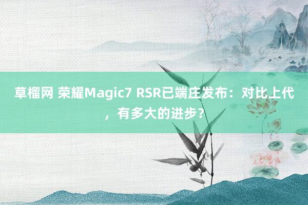 草榴网 荣耀Magic7 RSR已端庄发布：对比上代，有多大的进步？