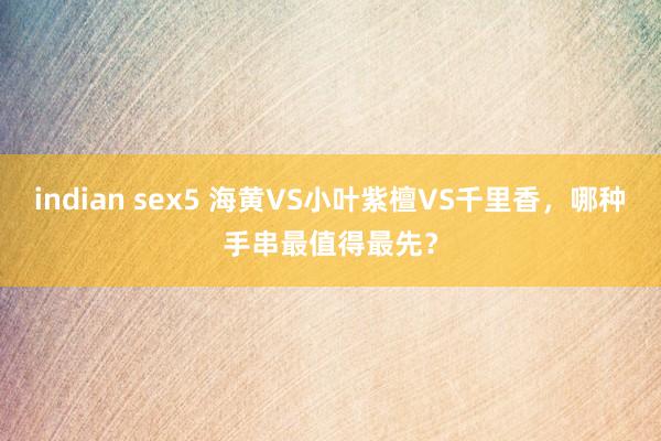 indian sex5 海黄VS小叶紫檀VS千里香,哪种手串最值得最先?