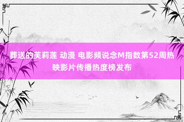 葬送的芙莉莲 动漫 电影频说念M指数第52周热映影片传播热度榜发布