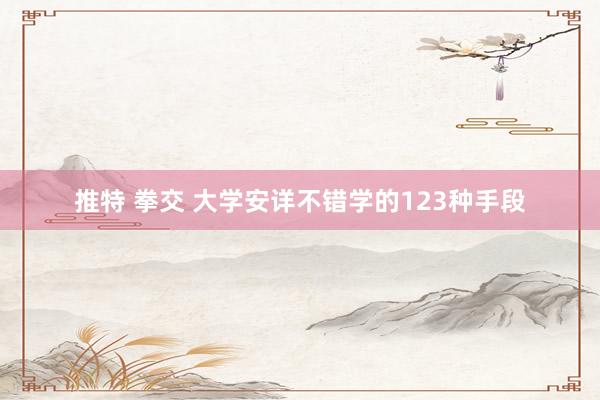 推特 拳交 大学安详不错学的123种手段