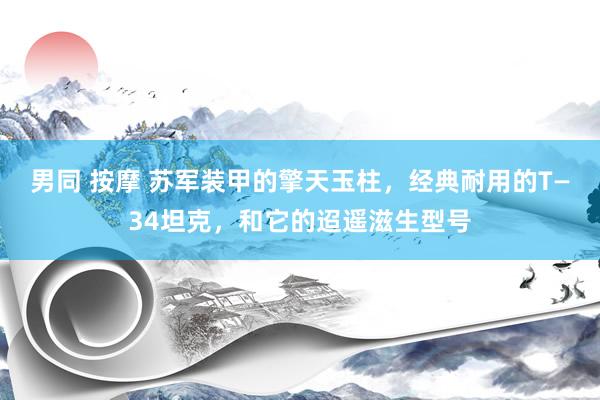 男同 按摩 苏军装甲的擎天玉柱,经典耐用的T—34坦克,和它的迢遥滋生型号