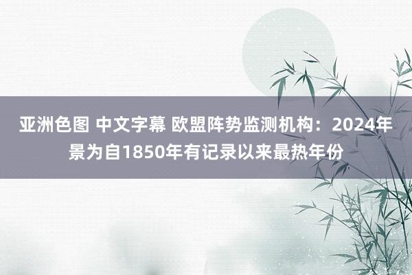 亚洲色图 中文字幕 欧盟阵势监测机构：2024年景为自1850年有记录以来最热年份