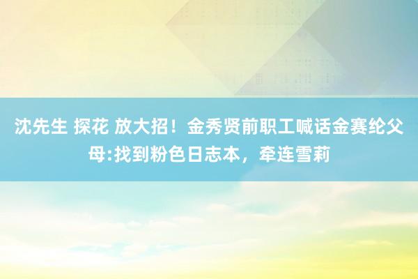 沈先生 探花 放大招！金秀贤前职工喊话金赛纶父母:找到粉色日志本，牵连雪莉
