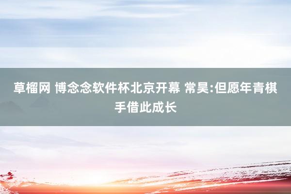 草榴网 博念念软件杯北京开幕 常昊:但愿年青棋手借此成长