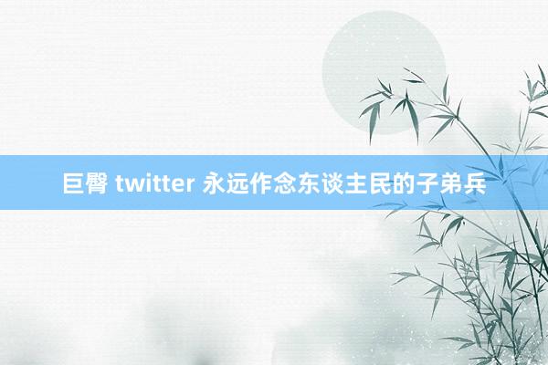 巨臀 twitter 永远作念东谈主民的子弟兵