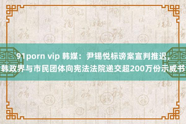 91porn vip 韩媒：尹锡悦标谤案宣判推迟，韩政界与市民团体向宪法法院递交超200万份示威书