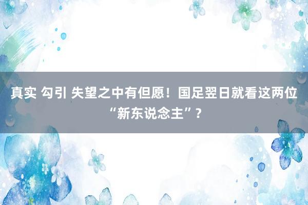 真实 勾引 失望之中有但愿!国足翌日就看这两位“新东说念主”?