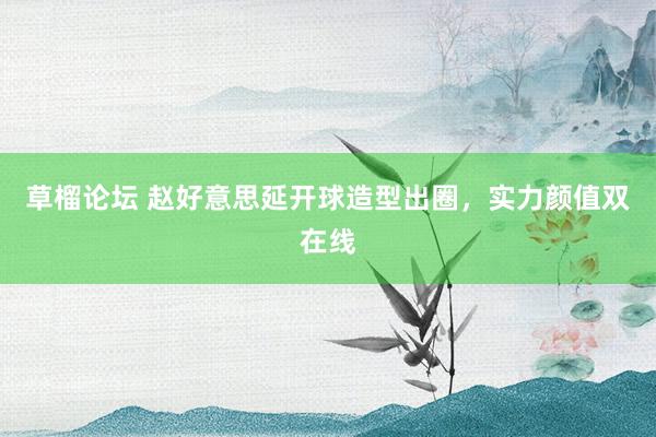 草榴论坛 赵好意思延开球造型出圈，实力颜值双在线