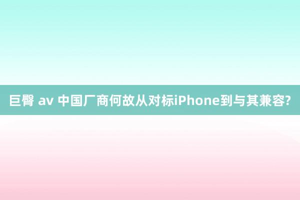巨臀 av 中国厂商何故从对标iPhone到与其兼容?