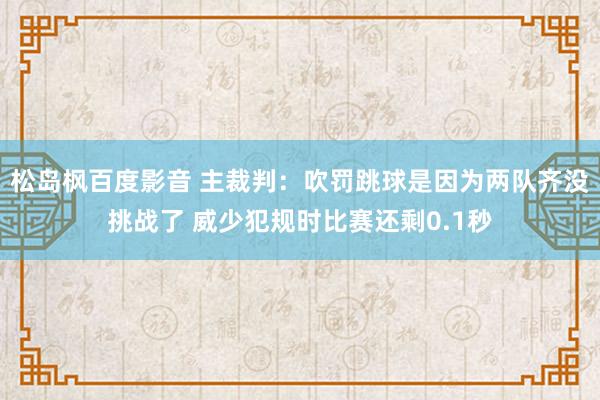 松岛枫百度影音 主裁判：吹罚跳球是因为两队齐没挑战了 威少犯规时比赛还剩0.1秒