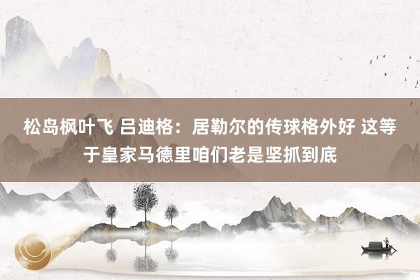 松岛枫叶飞 吕迪格:居勒尔的传球格外好 这等于皇家马德里咱们老是坚抓到底