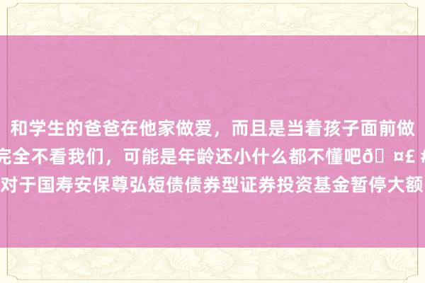 和学生的爸爸在他家做爱,而且是当着孩子面前做爱,太刺激了,孩子完全不看我们,可能是年龄还小什么都不懂吧🤣 #同城 #文爱 #自慰 对于国寿安保尊弘短债债券型证券投资基金暂停大额申购、疗养转入及按时定额投资业务的公告