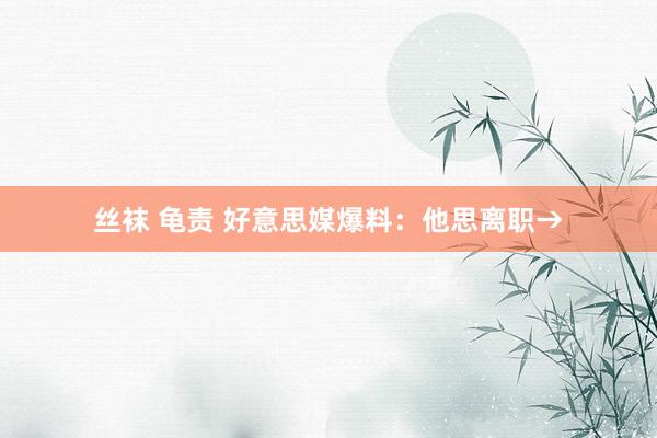 丝袜 龟责 好意思媒爆料：他思离职→