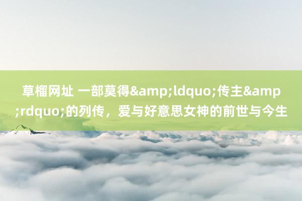 草榴网址 一部莫得&ldquo;传主&rdquo;的列传，爱与好意思女神的前世与今生